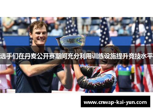 选手们在丹麦公开赛期间充分利用训练设施提升竞技水平 选手们在丹麦公开赛期间充分利用训练设施提升竞技水平