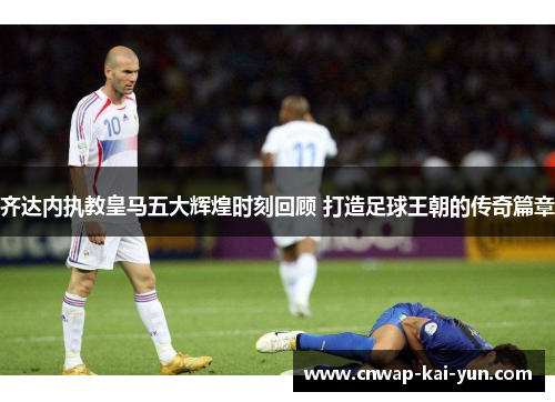 齐达内执教皇马五大辉煌时刻回顾 打造足球王朝的传奇篇章 齐达内执教皇马五大辉煌时刻回顾 打造足球王朝的传奇篇章